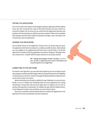arCHIvIng 139 
TESTING ThE APPlICATION 
A lot can be said on the subject of thoroughly testing an application before deploy-ment, 
but that is beyond the scope of this book (except unit tests, which are 
covered in Chapter 18). For now, you can verify that the application launches and 
performs the functionality you added in previous chapters. When you’re satisfied 
that TestApp says hello when asked and properly manages, saves, and loads a list 
of task items, quit the application. 
ShARING ThE APPlICATION 
Use the Share button in the Organizer’s Archive tab to let Xcode help you share 
the application with others by saving it to a readily accessible location. Alternatively, 
you can navigate to the application itself and create a zip file with it. To do this, 
right-click (or Control-click) the application and choose Compress “TestApp” from 
the context menu. A zip file will be created, which you can easily transmit. 
tip: zipping any package or bundle, including .xcarchive 
and .app files, is a good idea since most e-mail systems and 
many file systems can mangle them. 
SuBMITTING TO ThE APP STORE 
To submit to the App Store, you must first have signed up for one of Apple’s devel-oper 
programs and have provided Apple with the required information for eligibility 
to sell products in the store. Contact the Apple Developer Relations department if 
you’re unsure about your status. 
Before submitting, you’ll need to validate the app. Validation is a series of tests 
Xcode 4 runs as a simple way of helping make sure your application isn’t doing 
something or using code and resources Apple does not approve of. It’s wise to 
perform this step prior to submission. To validate the app, click the Validate button 
in the Organizer’s Archive tab and follow any instructions it gives. 
Once you’re satisfied, click the Submit button to submit the application to the 
App Store for review and (ideally) eventual acceptance. 
 