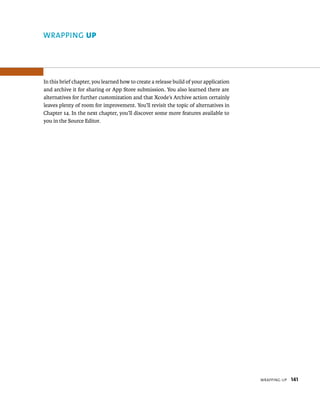 WrappIng up 141 
WRAPPING up 
In this brief chapter, you learned how to create a release build of your application 
and archive it for sharing or App Store submission. You also learned there are 
alternatives for further customization and that Xcode’s Archive action certainly 
leaves plenty of room for improvement. You’ll revisit the topic of alternatives in 
Chapter 14. In the next chapter, you’ll discover some more features available to 
you in the Source Editor. 
 