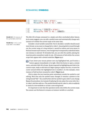 146 RENAMING symBols 
The Edit All in Scope command is a simple and often overlooked editor feature. 
As its name suggests, you can edit a symbol name and automatically change each 
instance of it within the current scope at the same time. 
ChAPTER 13 advanCed edItIng 
Consider a local variable named bob. You’ve decided a variable should sound 
more formal, so you want to change bob to robert. Assuming bob is reused through-out 
the current scope of a long method, it would be tedious and error-prone to 
find and rename each instance, even though they’re temporarily underlined when 
one instance is selected. To formalize bob, you can click the symbol, placing the 
insertion point somewhere inside its text. All instances of bob within the current 
scope then appear with a dotted underline (Figure 13.1). 
If you hover your mouse pointer over any highlighted bob, you’ll notice a 
button appears immediately to its right. Click this button to open a context 
menu, and select Edit All in Scope. Xcode responds by highlighting each bob in the 
current scope, ready to edit them all. Begin typing to replace the text, or move the 
cursor around within the highlighted text to modify it. In this example, every 
instance of bob has been renamed to robert (Figure 13.2). 
Click to place the text insertion point somewhere outside the symbol to end 
editing. Note that only the symbol name changed. It remains a pointer to the 
string literal @”Bob”. You could further edit the symbol to give robert a sex change. 
Repeat the procedure, but instead of replacing the text, place the cursor after the t 
in robert and then add an a. The symbol should now be roberta, who is suddenly 
in need of a new wardrobe or at least a new string literal. 
It’s important to note that this operation works only within the current scope. 
You cannot use this feature to rename an instance variable or a method. 
fiGURe 13 1 All instances of 
the symbol bob underlined 
fiGURe 13 2 In the current 
scope, bob is now robert. 
 