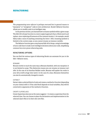 reFaCtorIng 147 
reFActorIng 
The programming term refactor is perhaps overused but in general means to 
“repurpose” or “reengineer” code or even architecture. Xcode’s Refactor function 
allows you to modify code in an intelligent way. 
In the previous section, you learned how to rename symbols within a given scope. 
The Edit All in Scope function is a more surgical approach than a blind search and 
replace, since replacing all instances of the common iterator i, for example, would 
likely make a mess of anything containing the letter i. Still, renaming symbols is 
limited to the current scope, so you cannot rename an instance variable. 
The Refactor function goes a step beyond Edit All in Scope, using its knowledge 
of your code base to make more intelligent decisions about your code, simplifying 
common but error-prone refactoring tasks. 
REfACTORING OPTIONS 
You can find the various types of refactoring Xcode can automate for you in the 
Edit > Refactor menu. 
rename 
Rename works in much the same way as Rename Symbols, with one exception: It 
is not limited to scope. This distinction means you can rename an instance vari-able. 
In the case of an Interface Builder outlet, Rename will update the outlet in 
your xib as well (a huge time-saver). In the case of a class, filenames themselves 
can also be automatically changed to match. 
eXtraCt 
Extract takes a selected block of code and creates a method or function (depending 
on your choice) with it. If the code block depends on local variables, they will be 
converted to arguments of the method or function. 
Create superClass 
Create Superclass does just as the name suggests—it creates a superclass from the 
selected class. You can choose to place the declaration and implementation in the 
selected class’s files or in their own new files. 
 