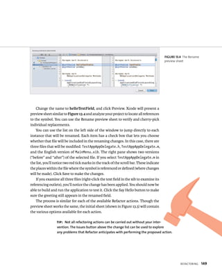 reFaCtorIng 149 
Change the name to helloTextField, and click Preview. Xcode will present a 
preview sheet similar to Figure 13.4 and analyze your project to locate all references 
to the symbol. You can use the Rename preview sheet to verify and cherry-pick 
individual replacements. 
You can use the list on the left side of the window to jump directly to each 
instance that will be renamed. Each item has a check box that lets you choose 
whether that file will be included in the renaming changes. In this case, there are 
three files that will be modified: TestAppAppDelegate.h, TestAppAppDelegate.m, 
and the English version of MainMenu.xib. The right pane shows two versions 
(“before” and “after”) of the selected file. If you select TestAppAppDelegate.m in 
the list, you’ll notice two red tick marks in the track of the scroll bar. These indicate 
the places within the file where the symbol is referenced or defined (where changes 
will be made). Click Save to make the changes. 
If you examine all three files (right-click the text field in the xib to examine its 
referencing outlets), you’ll notice the change has been applied. You should now be 
able to build and run the application to test it. Click the Say Hello button to make 
sure the greeting still appears in the renamed field. 
The process is similar for each of the available Refactor actions. Though the 
preview sheet works the same, the initial sheet (shown in Figure 13.3) will contain 
the various options available for each action. 
fiGURe 13 4 The Rename 
preview sheet 
tip: Not all refactoring actions can be carried out without your inter-vention. 
The Issues button above the change list can be used to explore 
any problems that Refactor anticipates with performing the proposed action. 
 