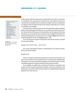 150 Xcode includes CPP, the C preprocessor, through which your code is run just prior 
to compilation. The preprocessor transforms your code wherever macros are 
encountered. For example, when it encounters an #import directive, the preproces-sor 
ChAPTER 13 advanCed edItIng 
replaces it with the referenced file (nearly always a header file) so its contents 
are available to the compiler. 
A less obvious use of preprocessor macros is for organization within a graphical 
editor. Using the #pragma mark directive, you can define areas within your source 
file. When you have this file open in the Source Editor, the last segment of the Jump 
Bar (which, as you’ll recall, lists class members for easy navigation) will reflect your 
marks by grouping them in its pop-up menu. For example, Figure 13.5 shows one 
possible organization of the TestAppAppDelegate.m file. 
To use the directive, just place it (along with a name for the section) on a blank 
line by itself as follows: 
#pragma mark Constructors / Destructors 
You can go a step further and place a separating line in the menu by using a 
dash as the mark as follows: 
#pragma mark – 
There is no defined standard dictating how you should use this directive, nor 
does it have any effect on your compiled code (it is not part of the compiled code). 
Although it’s easy to get carried away and pepper your code with marks, most take 
a minimalist approach and group methods by their primary function. 
As an example, you might create a section for UI actions in a controller class, 
another section for model manipulation methods, another for initialization and 
deallocation, and another still for accessors. Figure 13.5 roughly follows this general 
approach. Your style may vary. 
fiGURe 13 5 The Jump Bar 
pop-up organized using 
#pragma mark 
orgAnIzIng WITh mAcros 
 