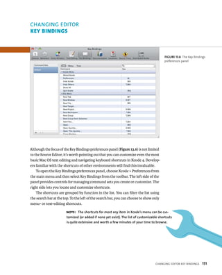Although the focus of the Key Bindings preferences panel (Figure 13.6) is not limited 
to the Source Editor, it’s worth pointing out that you can customize even the most 
basic Mac OS text editing and navigating keyboard shortcuts in Xcode 4. Develop-ers 
familiar with the shortcuts of other environments will find this invaluable. 
To open the Key Bindings preferences panel, choose Xcode > Preferences from 
the main menu and then select Key Bindings from the toolbar. The left side of the 
panel provides controls for managing command sets you create or customize. The 
right side lets you locate and customize shortcuts. 
The shortcuts are grouped by function in the list. You can filter the list using 
the search bar at the top. To the left of the search bar, you can choose to show only 
menu- or text-editing shortcuts. 
fiGURe 13 6 The Key Bindings 
preferences panel 
Note: The shortcuts for most any item in Xcode’s menu can be cus-tomized 
(or added if none yet exist). The list of customizable shortcuts 
is quite extensive and worth a few minutes of your time to browse. 
CHangIng edItor key BIndIngs 151 
ChANGING EDITOR 
key BIndIngs 
 