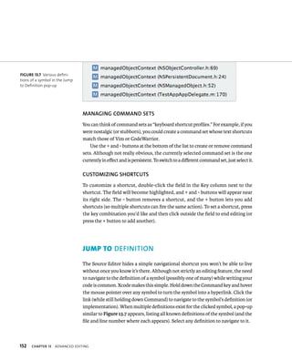 152 MANAGING COMMAND SETS 
You can think of command sets as “keyboard shortcut profiles.” For example, if you 
were nostalgic (or stubborn), you could create a command set whose text shortcuts 
match those of Vim or CodeWarrior. 
ChAPTER 13 advanCed edItIng 
Use the + and - buttons at the bottom of the list to create or remove command 
sets. Although not really obvious, the currently selected command set is the one 
currently in effect and is persistent. To switch to a different command set, just select it. 
CuSTOMIzING ShORTCuTS 
To customize a shortcut, double-click the field in the Key column next to the 
shortcut. The field will become highlighted, and + and - buttons will appear near 
its right side. The - button removes a shortcut, and the + button lets you add 
shortcuts (so multiple shortcuts can fire the same action). To set a shortcut, press 
the key combination you’d like and then click outside the field to end editing (or 
press the + button to add another). 
inition 
The Source Editor hides a simple navigational shortcut you won’t be able to live 
without once you know it’s there. Although not strictly an editing feature, the need 
to navigate to the definition of a symbol (possibly one of many) while writing your 
code is common. Xcode makes this simple. Hold down the Command key and hover 
the mouse pointer over any symbol to turn the symbol into a hyperlink. Click the 
link (while still holding down Command) to navigate to the symbol’s definition (or 
implementation). When multiple definitions exist for the clicked symbol, a pop-up 
similar to Figure 13.7 appears, listing all known definitions of the symbol (and the 
file and line number where each appears). Select any definition to navigate to it. 
fiGURe 13 7 Various defini-tions 
of a symbol in the Jump 
to Definition pop-up 
 