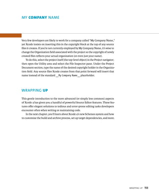 WrappIng up 153 
ame 
Very few developers are likely to work for a company called “My Company Name,” 
yet Xcode insists on inserting this in the copyright block at the top of any source 
files it creates. If you’re not currently employed by My Company Name, it’s wise to 
change the Organization field associated with the project so the copyright of newly 
created files reflects your actual organization (or even just your name). 
To do this, select the project itself (the top-level object) in the Project navigator; 
then open the Utility area and select the File Inspector pane. Under the Project 
Document section, type the name of the desired copyright holder in the Organiza-tion 
field. Any source files Xcode creates from that point forward will insert that 
name instead of the standard __My Company Name__ placeholder. 
WRAPPING up 
This gentle introduction to the more advanced (or simply less common) aspects 
of Xcode 4 has given you a handful of powerful Source Editor features. These fea-tures 
offer elegant solutions to tedious and error-prone editing tasks developers 
encounter often when writing or maintaining code. 
In the next chapter, you’ll learn about Xcode 4’s new Schemes system and how 
to customize the build and archive process, set up target dependencies, and more. 
 
