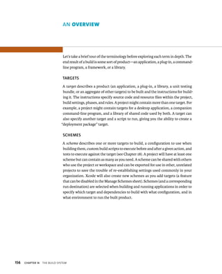 156 AN overvIew 
Let’s take a brief tour of the terminology before exploring each term in depth. The 
end result of a build is some sort of product—an application, a plug-in, a command-line 
ChAPTER 14 tHe BuIld system 
program, a framework, or a library. 
TARGETS 
A target describes a product (an application, a plug-in, a library, a unit testing 
bundle, or an aggregate of other targets) to be built and the instructions for build-ing 
it. The instructions specify source code and resource files within the project, 
build settings, phases, and rules. A project might contain more than one target. For 
example, a project might contain targets for a desktop application, a companion 
command-line program, and a library of shared code used by both. A target can 
also specify another target and a script to run, giving you the ability to create a 
“deployment package” target. 
SChEMES 
A scheme describes one or more targets to build, a configuration to use when 
building them, custom build scripts to execute before and after a given action, and 
tests to execute against the target (see Chapter 18). A project will have at least one 
scheme but can contain as many as you need. A scheme can be shared with others 
who use the project or workspace and can be exported for use in other, unrelated 
projects to save the trouble of re-establishing settings used commonly in your 
organization. Xcode will also create new schemes as you add targets (a feature 
that can be disabled in the Manage Schemes sheet). Schemes (and a corresponding 
run destination) are selected when building and running applications in order to 
specify which target and dependencies to build with what configuration, and in 
what environment to run the built product. 
 
