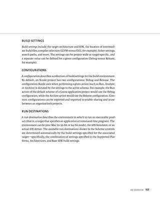 an overvIeW 157 
BuIlD SETTINGS 
Build settings include the target architecture and SDK, the location of intermedi-ate 
build files, compiler selection (LLVM versus GCC, for example), linker settings, 
search paths, and more. The settings can be project-wide or target-specific, and 
a separate value can be defined for a given configuration (Debug versus Release, 
for example). 
CONfIGuRATIONS 
A configuration describes a collection of build settings for the build environment. 
By default, an Xcode project has two configurations: Debug and Release. The 
configuration Xcode uses when performing a given action (such as Run, Analyze, 
or Archive) is dictated by the settings in the active scheme. For example, the Run 
action of the default scheme of a Cocoa application project would use the Debug 
configuration, while the Archive action would use the Release configuration. Com-mon 
configurations can be exported and imported to enable sharing and reuse 
between an organization’s projects. 
RuN DESTINATIONS 
A run destination describes the environment in which to run an executable prod-uct 
(that is, a target that specifies an application or command-line program). The 
environment can be your Mac (in 32-bit or 64-bit mode), the iOS Simulator, or an 
actual iOS device. The available run destinations shown in the Scheme controls 
are determined automatically by the build settings specified for the associated 
target—specifically, the combination of settings specified in the Supported Plat-forms, 
Architectures, and Base SDK build settings. 
 
