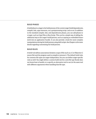 158 BuIlD PhASES 
A build phase is a stage in the build process of the current target (build dependencies, 
compile, link, copy resources, run a postprocessing script, and so on). In addition 
to the standard compile, link, and dependencies phases, you can add phases to 
a target, such as Copy Files or Run Script. This can be a simple way of adding the 
additional step to the target’s build process, such as copying an embedded frame-work 
ChAPTER 14 tHe BuIld system 
into an application bundle. It can also provide a hook for more-complex 
manipulations during the build process using shell scripts. See Chapter 19 for more 
details regarding customizing the build process. 
BuIlD RulES 
A build rule defines associations between a type of file (such as a C or Objective-C 
source file) and the program used to compile or process it. The default build rules 
for common file types are target-independent, but you can define target-specific 
rules as well. You might define a custom build rule for a new file type Xcode does 
not know how to handle or to specify an alternative tool to use (or the same tool 
with different arguments) when handling that file type. 
 