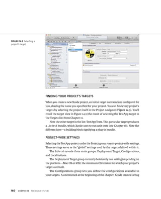 160 fINDING yOuR PROjECT’S TARGETS 
When you create a new Xcode project, an initial target is created and configured for 
you, sharing the name you specified for your project. You can find every project’s 
targets by selecting the project itself in the Project navigator (Figure 14.3). You’ll 
recall the target view in Figure 14.3 (the result of selecting the TestApp target in 
the Targets list) from Chapter 11. 
ChAPTER 14 tHe BuIld system 
Note the other target in the list: TestAppTests. This particular target produces 
a .octest bundle, which Xcode uses to run unit tests (see Chapter 18). Note the 
different icon—a building block signifying a plug-in bundle. 
PROjECT-WIDE SETTINGS 
Selecting the TestApp project under the Project group reveals project-wide settings. 
These settings serve as the “global” settings used by the targets defined within it. 
The Info tab reveals three main groups: Deployment Target, Configurations, 
and Localizations. 
The Deployment Target group currently holds only one setting (depending on 
the platform—Mac OS or iOS): the minimum OS version for which your project’s 
targets are built. 
The Configurations group lets you define the configurations available to 
your targets. As mentioned at the beginning of the chapter, Xcode creates Debug 
fiGURe 14 3 Selecting a 
project’s target 
 