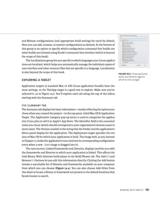 WorkIng WItH targets 161 
and Release configurations (and appropriate build settings for each) by default. 
Here you can add, rename, or remove configurations as desired. At the bottom of 
this group is an option to specify which configuration command-line builds use 
when builds are initiated using Xcode’s command-line interface (which is beyond 
the scope of this book). 
The Localizations group lets you specify to which languages your Cocoa applica-tions 
are localized, which helps you automatically manage the individual copies of 
user interface and other resource files that are specific to a language. Localization 
is also beyond the scope of this book. 
EXPlORING A TARGET 
Application targets (a standard Mac or iOS Cocoa application bundle) have the 
most settings, so the TestApp target is a good one to explore. Make sure you’ve 
selected it, as in Figure 14.3. You’ll explore each tab along the top of the editor, 
starting with the Summary tab. 
The sUmmary TaB 
The Summary tab displays the basic information—mostly reflecting the options you 
chose when you created the project—in the top panel, titled Mac OS X Application 
Target. The Application Category pop-up menu is used to categorize the applica-tion 
if you plan to sell it in Apple’s App Store. The Identifier field is the canonical 
name you chose (which should correspond to your organization’s domain name in 
most cases). The Version number is the string that the Finder and the application’s 
About panel display for the application. The deployment target specifies the ver-sion 
of Mac OS for which your application is built. The image well, as you learned 
in Chapter 11, holds the application’s icon (and sets its corresponding configuration 
entry when a new .icns image is dragged into it). 
The next section, Linked Frameworks and Libraries, displays (and lets you edit) 
the frameworks and libraries to which your application is linked. This affects the 
Link Binary With Libraries build phase in the Build Phases tab. The Add (+) and 
Remove (–) buttons let you edit this information directly. Clicking the Add button 
reveals a searchable list of libraries and frameworks available on your computer 
from which you can choose (Figure 14.4). You can also choose Add Other from 
this sheet to locate a library or framework not present in the default locations that 
Xcode knows to search. 
fiGURe 14 4 Choosing frame-works 
and libraries against 
which to link a target 
 
