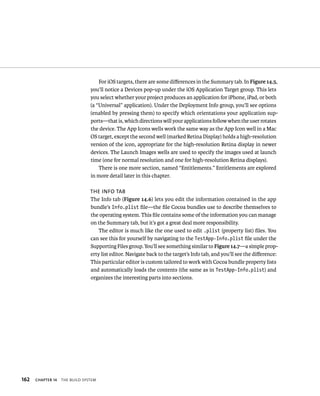162 ChAPTER 14 tHe BuIld system 
For iOS targets, there are some differences in the Summary tab. In Figure 14.5, 
you’ll notice a Devices pop-up under the iOS Application Target group. This lets 
you select whether your project produces an application for iPhone, iPad, or both 
(a “Universal” application). Under the Deployment Info group, you’ll see options 
(enabled by pressing them) to specify which orientations your application sup-ports— 
that is, which directions will your applications follow when the user rotates 
the device. The App Icons wells work the same way as the App Icon well in a Mac 
OS target, except the second well (marked Retina Display) holds a high-resolution 
version of the icon, appropriate for the high-resolution Retina display in newer 
devices. The Launch Images wells are used to specify the images used at launch 
time (one for normal resolution and one for high-resolution Retina displays). 
There is one more section, named “Entitlements.” Entitlements are explored 
in more detail later in this chapter. 
The info TaB 
The Info tab (Figure 14.6) lets you edit the information contained in the app 
bundle’s Info.plist file—the file Cocoa bundles use to describe themselves to 
the operating system. This file contains some of the information you can manage 
on the Summary tab, but it’s got a great deal more responsibility. 
The editor is much like the one used to edit .plist (property list) files. You 
can see this for yourself by navigating to the TestApp-Info.plist file under the 
Supporting Files group. You’ll see something similar to Figure 14.7—a simple prop-erty 
list editor. Navigate back to the target’s Info tab, and you’ll see the difference: 
This particular editor is custom tailored to work with Cocoa bundle property lists 
and automatically loads the contents (the same as in TestApp-Info.plist) and 
organizes the interesting parts into sections. 
 