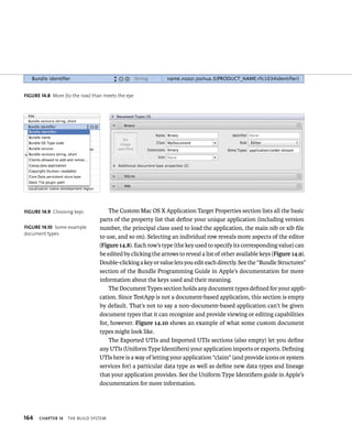 fiGURe 14 8 More (to the row) than meets the eye 
164 ChAPTER 14 tHe BuIld system 
The Custom Mac OS X Application Target Properties section lists all the basic 
parts of the property list that define your unique application (including version 
number, the principal class used to load the application, the main nib or xib file 
to use, and so on). Selecting an individual row reveals more aspects of the editor 
(Figure 14.8). Each row’s type (the key used to specify its corresponding value) can 
be edited by clicking the arrows to reveal a list of other available keys (Figure 14.9). 
Double-clicking a key or value lets you edit each directly. See the “Bundle Structures” 
section of the Bundle Programming Guide in Apple’s documentation for more 
information about the keys used and their meaning. 
The Document Types section holds any document types defined for your appli-cation. 
Since TestApp is not a document-based application, this section is empty 
by default. That’s not to say a non-document-based application can’t be given 
document types that it can recognize and provide viewing or editing capabilities 
for, however. Figure 14.10 shows an example of what some custom document 
types might look like. 
The Exported UTIs and Imported UTIs sections (also empty) let you define 
any UTIs (Uniform Type Identifiers) your application imports or exports. Defining 
UTIs here is a way of letting your application “claim” (and provide icons or system 
services for) a particular data type as well as define new data types and lineage 
that your application provides. See the Uniform Type Identifiers guide in Apple’s 
documentation for more information. 
fiGURe 14 9 Choosing keys 
fiGURe 14 10 Some example 
document types 
 