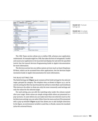 WorkIng WItH targets 165 
The URL Types section allows you to define URL schemes your application 
understands. An example might be a URL that takes the form of testapptask://taskid 
and causes your application to be launched and display the task with the specified 
taskid. See the Launch Services Programming Guide in Apple’s documentation 
for more information. 
The Services section lets you define system services (such as Insert Employee 
ID Here), which can be accessed from other applications. See the Services Imple-mentation 
Guide in Apple’s documentation for more information. 
The BUilD seTTings TaB 
The Build Settings tab (Figure 14.11) contains all the build settings for the selected 
target, grouped by category. The simplest view, as shown in Figure 14.11, can be 
seen by setting the filter bar (just beneath the tab bar) to show Basic and Combined. 
This instructs the editor to show you only the most commonly used settings and 
only the values for the selected target. 
For each setting, you can edit the matching value under the column named 
after your target. Some values are simple strings while others are presented in a 
pop-up menu. In cases where you can make more than one selection (such as the 
Architectures setting), you can select Other from the menu and you’ll be presented 
with a pop-up window (Figure 14.12) that allows you to add multiple selections. 
In the figure, an environment variable is used that, to Xcode, means the standard 
32/64-bit universal binary. 
fiGURe 14 11 The Build 
Settings tab 
fiGURe 14 12 A multiple-selection 
pop-up window 
 