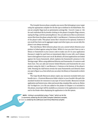 170 ChAPTER 14 tHe BuIld system 
The Compile Sources phase compiles any source files belonging to your target 
using the appropriate compiler for the file type as defined in the Build Rules. You 
can set compiler flags (such as optimization settings like -funroll-loops or -O3) 
for each individual file by double-clicking in this phase’s Compiler Flags column, 
typing the flags, and then pressing Return. You can add source files to and remove 
source files from this phase using the Add (+) and Remove (–) buttons at the bottom 
of the phase’s table. This phase seems like it should not be optional, however if 
you recall that there can be aggregate targets and other types, you can see why this 
phase is not always necessary. 
The Link Binary With Libraries phase lets you control which libraries your 
product is linked against using the linker. While it’s true you don’t have to use a 
library or framework in your source code to make use of it in your application 
(because it might be used from an instantiated object in your xib), you’ll always 
have to link against it if you use it at all. By default, all Cocoa applications are linked 
against the Cocoa framework, which explains the framework’s presence in the 
TestApp target. When using additional libraries and frameworks, it’s easiest to add 
them here. You can add and remove linked libraries and frameworks for your 
product using the Add (+) and Remove (–) buttons at the bottom of the phase’s 
table. Pressing the Add button reveals the same Frameworks and Libraries sheet 
you saw in Figure 14.4, from which you can select the library or framework to which 
to link. 
The Copy Bundle Resources phase copies any resources included with your 
bundle into a ../Contents/Resources folder relative to your bundle’s file path (the 
standard location for resources in any type of Cocoa bundle). Resources include 
application and button icons, video and sound clips, template files, and so on. Notice 
the TestAppIcon.icns file you added to the project in Chapter 11 is included in 
this phase, ensuring it will be available as a resource to the application at runtime 
and to the Finder when displaying the application in the file system. 
Note: linking is accomplished using a “linker,” which can be the 
ld command, evoked by the GCC (GNu Compiler Collection) compiler, 
or llvm-ld, evoked by the llvM (low level virtual Machine) compiler. 
 
