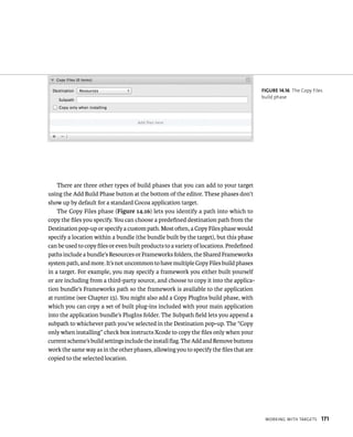 WorkIng WItH targets 171 
There are three other types of build phases that you can add to your target 
using the Add Build Phase button at the bottom of the editor. These phases don’t 
show up by default for a standard Cocoa application target. 
The Copy Files phase (Figure 14.16) lets you identify a path into which to 
copy the files you specify. You can choose a predefined destination path from the 
Destination pop-up or specify a custom path. Most often, a Copy Files phase would 
specify a location within a bundle (the bundle built by the target), but this phase 
can be used to copy files or even built products to a variety of locations. Predefined 
paths include a bundle’s Resources or Frameworks folders, the Shared Frameworks 
system path, and more. It’s not uncommon to have multiple Copy Files build phases 
in a target. For example, you may specify a framework you either built yourself 
or are including from a third-party source, and choose to copy it into the applica-tion 
bundle’s Frameworks path so the framework is available to the application 
at runtime (see Chapter 15). You might also add a Copy PlugIns build phase, with 
which you can copy a set of built plug-ins included with your main application 
into the application bundle’s PlugIns folder. The Subpath field lets you append a 
subpath to whichever path you’ve selected in the Destination pop-up. The “Copy 
only when installing” check box instructs Xcode to copy the files only when your 
current scheme’s build settings include the install flag. The Add and Remove buttons 
work the same way as in the other phases, allowing you to specify the files that are 
copied to the selected location. 
fiGURe 14 16 The Copy Files 
build phase 
 