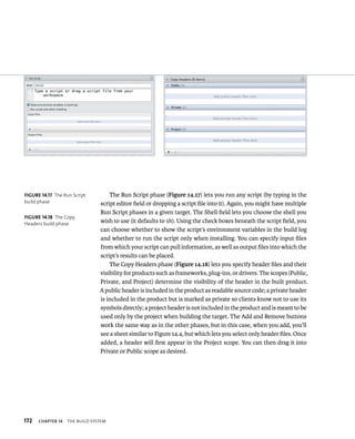 172 ChAPTER 14 tHe BuIld system 
The Run Script phase (Figure 14.17) lets you run any script (by typing in the 
script editor field or dropping a script file into it). Again, you might have multiple 
Run Script phases in a given target. The Shell field lets you choose the shell you 
wish to use (it defaults to sh). Using the check boxes beneath the script field, you 
can choose whether to show the script’s environment variables in the build log 
and whether to run the script only when installing. You can specify input files 
from which your script can pull information, as well as output files into which the 
script’s results can be placed. 
The Copy Headers phase (Figure 14.18) lets you specify header files and their 
visibility for products such as frameworks, plug-ins, or drivers. The scopes (Public, 
Private, and Project) determine the visibility of the header in the built product. 
A public header is included in the product as readable source code; a private header 
is included in the product but is marked as private so clients know not to use its 
symbols directly; a project header is not included in the product and is meant to be 
used only by the project when building the target. The Add and Remove buttons 
work the same way as in the other phases, but in this case, when you add, you’ll 
see a sheet similar to Figure 14.4, but which lets you select only header files. Once 
added, a header will first appear in the Project scope. You can then drag it into 
Private or Public scope as desired. 
fiGURe 14 17 The Run Script 
build phase 
fiGURe 14 18 The Copy 
Headers build phase 
 
