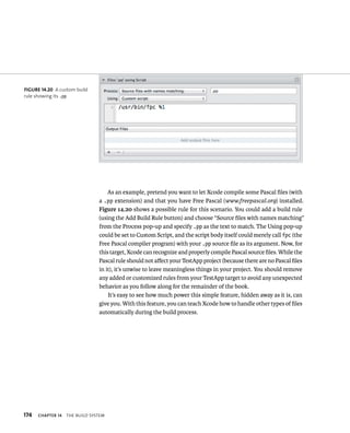 174 ChAPTER 14 tHe BuIld system 
As an example, pretend you want to let Xcode compile some Pascal files (with 
a .pp extension) and that you have Free Pascal (www.freepascal.org) installed. 
Figure 14.20 shows a possible rule for this scenario. You could add a build rule 
(using the Add Build Rule button) and choose “Source files with names matching” 
from the Process pop-up and specify .pp as the text to match. The Using pop-up 
could be set to Custom Script, and the script body itself could merely call fpc (the 
Free Pascal compiler program) with your .pp source file as its argument. Now, for 
this target, Xcode can recognize and properly compile Pascal source files. While the 
Pascal rule should not affect your TestApp project (because there are no Pascal files 
in it), it’s unwise to leave meaningless things in your project. You should remove 
any added or customized rules from your TestApp target to avoid any unexpected 
behavior as you follow along for the remainder of the book. 
It’s easy to see how much power this simple feature, hidden away as it is, can 
give you. With this feature, you can teach Xcode how to handle other types of files 
automatically during the build process. 
fiGURe 14 20 A custom build 
rule showing its .pp 
 