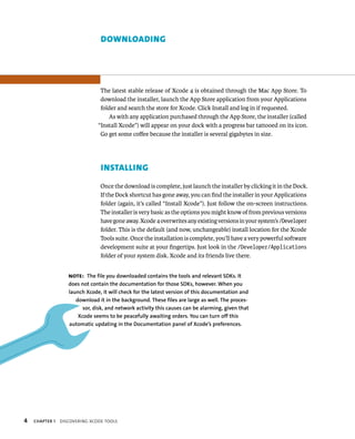 4 downloAdIng 
The latest stable release of Xcode 4 is obtained through the Mac App Store. To 
download the installer, launch the App Store application from your Applications 
folder and search the store for Xcode. Click Install and log in if requested. 
As with any application purchased through the App Store, the installer (called 
“Install Xcode”) will appear on your dock with a progress bar tattooed on its icon. 
Go get some coffee because the installer is several gigabytes in size. 
InstAllIng 
Once the download is complete, just launch the installer by clicking it in the Dock. 
If the Dock shortcut has gone away, you can find the installer in your Applications 
folder (again, it’s called “Install Xcode”). Just follow the on-screen instructions. 
The installer is very basic as the options you might know of from previous versions 
have gone away. Xcode 4 overwrites any existing versions in your system’s /Developer 
folder. This is the default (and now, unchangeable) install location for the Xcode 
Tools suite. Once the installation is complete, you’ll have a very powerful software 
development suite at your fingertips. Just look in the /Developer/Applications 
folder of your system disk. Xcode and its friends live there. 
Note: The file you downloaded contains the tools and relevant SDKs. It 
does not contain the documentation for those SDKs, however. When you 
launch Xcode, it will check for the latest version of this documentation and 
download it in the background. These files are large as well. The proces-sor, 
disk, and network activity this causes can be alarming, given that 
Xcode seems to be peacefully awaiting orders. you can turn off this 
automatic updating in the Documentation panel of Xcode’s preferences. 
ChAPTER 1 dIsCoverIng XCode tools 
 