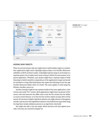 WorkIng WItH targets 175 
ADDING NEW TARGETS 
There are several reasons why you might want to add multiple targets to a project. 
Your application might need a Spotlight plug-in (kept in its bundle’s Resources 
subfolder so OS X can find it easily). A Spotlight importer plug-in can be kept in a 
separate project, but it makes more sense to keep it within the same project as its 
parent application. Therefore, your project might have a separate target to build 
that plug-in (which would be a dependency of the application’s target and would 
be included in a Copy Files build phase that copies the built plug-in into the app 
bundle’s Resources folder when it is built). The same applies to other plug-ins, 
libraries, bundles, and so on. 
Another example might be two separate builds of the same application: a free 
version and a paid “Pro” version. Both applications might share 95 percent of the 
source code and resources but differ only in that the Pro version has the ability 
to access certain features, or in that the free version expires 30 days after its first 
launch. Or, because of Apple’s App Store policies, you might choose to link against, 
include, and use your own registration system in one build of your app, while using 
the App Store receipt validation process in an App-Store-only build. 
You might also add a unit test target, which executes unit tests against your 
code. Unit tests are covered in Chapter 18. 
fiGURe 14 21 The target 
template sheet 
 