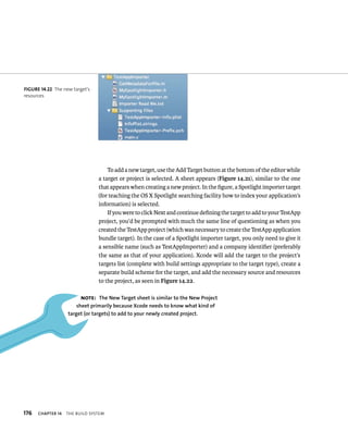 176 ChAPTER 14 tHe BuIld system 
To add a new target, use the Add Target button at the bottom of the editor while 
a target or project is selected. A sheet appears (Figure 14.21), similar to the one 
that appears when creating a new project. In the figure, a Spotlight importer target 
(for teaching the OS X Spotlight searching facility how to index your application’s 
information) is selected. 
If you were to click Next and continue defining the target to add to your TestApp 
project, you’d be prompted with much the same line of questioning as when you 
created the TestApp project (which was necessary to create the TestApp application 
bundle target). In the case of a Spotlight importer target, you only need to give it 
a sensible name (such as TestAppImporter) and a company identifier (preferably 
the same as that of your application). Xcode will add the target to the project’s 
targets list (complete with build settings appropriate to the target type), create a 
separate build scheme for the target, and add the necessary source and resources 
to the project, as seen in Figure 14.22. 
fiGURe 14 22 The new target’s 
resources 
Note: The New Target sheet is similar to the New Project 
sheet primarily because Xcode needs to know what kind of 
target (or targets) to add to your newly created project. 
 