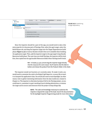 WorkIng WItH targets 177 
Since the importer should be a part of the app, you would need to take a few 
extra steps for it to become part of TestApp. First, select the app’s target, select the 
Build Phases tab, and drag the importer target into the Target Dependencies build 
phase (Figure 14.23) to instruct Xcode to build it first so it’s available when building 
the application target. Then, add the importer target to the app target’s Copy Bundle 
Resources build phase. The next time you build TestApp, the importer will be built 
first, then copied into the app bundle’s Resources folder when TestApp itself is built. 
The importer would not function as it currently exists. To make it work, you 
would need to customize the code in the MySpotlightImporter.m source file to teach 
it to interpret the application’s data. You would also need to teach Spotlight, by other 
means, how to gather interesting information from the data model you created in 
Chapter 10. The importer is otherwise harmless if left in the TestApp project, so you 
could leave it, customize it to get it working if you’re feeling adventurous, or remove 
the target and its source and resources from the project to keep things tidy. 
fiGURe 14 23 Establishing 
a target dependency 
tip: In Xcode 4.0, you cannot drag the importer target directly 
into the resources for some reason. you’ll need to click the Add (+) 
button and choose the product from the Products folder in the sheet. 
Note: The code and knowledge necessary to customize the 
importer is beyond the scope of this book. Search the documentation 
for the Spotlight Importer Programming Guide for more information. 
 