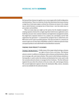 178 WORKING WITh scHemes 
You learned that schemes tie together one or more targets with a build configuration 
and destinations. There is no hard set of rules that determines how many schemes 
a target has or how many targets a scheme has. Schemes are meant to be a simple 
way to switch between conceptual sets of these items—sets that make sense to 
your project and workflow. 
ChAPTER 14 tHe BuIld system 
There are many ways you might use the system, but the simplest example is 
creating separate schemes for an Apple App Store build of your application and a 
build that uses your own customer relations and registration management system. 
You might have a separate scheme to run, analyze, test, and deploy a server-side 
registration key generator—a command-line program that is called from your 
Web store’s server upon successful payment. Any way you look at it, schemes are 
meant to give you an extra layer of flexibility as well as a collection point for these 
conceptual products and code/build/run/test/distribute scenarios. 
fINDING yOuR PROjECT’S SChEMES 
Unlike many of the target-related settings, schemes 
are right in front of you at all times. The Scheme 
selector control, in addition to letting you select schemes and destinations, allows 
you to manage, edit, and create schemes. This control, which behaves similarly to 
the Jump Bar, is used to select the scheme and destination but is also used to edit 
the currently selected scheme or manage the list of schemes. The first (leftmost) 
segment lets you select the scheme or lets you create, edit, and manage schemes. 
The second (rightmost) segment selects the destination (Mac, device, simulator, 
and so on) available for the selected scheme. 
 