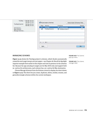 WorkIng WItH sCHemes 179 
MANAGING SChEMES 
Figure 14.24 shows the TestApp project’s schemes, which Xcode automatically 
created for each target (except unit test targets—see Chapter 18). Recall the Spotlight 
importer example from earlier in this chapter and note its presence in the schemes 
list. Because the app and plug-in targets are for Mac OS X only and support both 
32- and 64-bit architectures, each scheme has a 32- and 64-bit Mac destination. 
Choose Manage Schemes from the Scheme control to display the sheet shown 
in Figure 14.25. The sheet lets you create, duplicate, delete, reorder, rename, and 
generally wrangle schemes within the current workspace. 
fiGURe 14 24 The Scheme 
pop-up’s menu 
fiGURe 14 25 The scheme 
manager sheet 
 