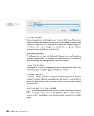 180 creaTing schemes 
You can create a scheme by clicking the Add (+) button at the bottom of the schemes 
table and choosing New Scheme from the menu. A sheet (Figure 14.26) will appear 
asking for a target and a name. As you recall, schemes are linked to targets, so a 
new scheme must be given a target when created. Once you give the scheme a 
target and a name, click OK and you’re finished. 
DUPlicaTing schemes 
To duplicate a scheme, select it in the list, click the Add button, and then choose 
Duplicate from the menu. The duplicate scheme will be created and the editing 
sheet (discussed in the “Editing Schemes” section) will appear. 
reorDering schemes 
You can reorder schemes by dragging them into the desired order in the list. This 
affects the order in which they appear in the Scheme control. 
removing schemes 
To remove a scheme, just select it and click the Remove (–) button. You’ll be 
prompted before the scheme is removed because this cannot be undone. If you’re 
certain you want to remove the scheme, click Delete to confirm and the scheme 
will be removed. 
imPorTing anD eXPorTing schemes 
ChAPTER 14 tHe BuIld system 
You can also import and export schemes to share across unrelated projects 
by using the Action button to the right of the Remove button. You’ll be 
prompted with a standard save panel for export and a standard open panel for 
import. 
fiGURe 14 26 The New 
Scheme sheet 
 