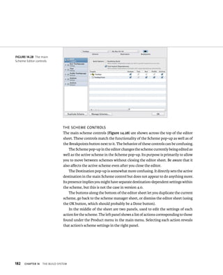 182 The scheme conTrols 
The main scheme controls (Figure 14.28) are shown across the top of the editor 
sheet. These controls match the functionality of the Scheme pop-up as well as of 
the Breakpoints button next to it. The behavior of these controls can be confusing. 
ChAPTER 14 tHe BuIld system 
The Scheme pop-up in the editor changes the scheme currently being edited as 
well as the active scheme in the Scheme pop-up. Its purpose is primarily to allow 
you to move between schemes without closing the editor sheet. Be aware that it 
also affects the active scheme even after you close the editor. 
The Destination pop-up is somewhat more confusing. It directly sets the active 
destination in the main Scheme control but does not appear to do anything more. 
Its presence implies you might have separate destination-dependent settings within 
the scheme, but this is not the case in version 4.0. 
The buttons along the bottom of the editor sheet let you duplicate the current 
scheme, go back to the scheme manager sheet, or dismiss the editor sheet (using 
the OK button, which should probably be a Done button). 
In the middle of the sheet are two panels, used to edit the settings of each 
action for the scheme. The left panel shows a list of actions corresponding to those 
found under the Product menu in the main menu. Selecting each action reveals 
that action’s scheme settings in the right panel. 
fiGURe 14 28 The main 
Scheme Editor controls 
 