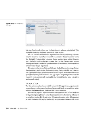 184 Likewise, TestApp’s Test, Run, and Profile actions are selected and disabled. This 
indicates that a built product is required for these actions. 
ChAPTER 14 tHe BuIld system 
You can use this table to define dependencies directly (especially useful in 
complex situations where Xcode is unable to determine the dependencies itself). 
Use the Add (+) button at the bottom to choose another target within the work-space 
(including multi-project workspaces). You can drag the dependencies into 
the required order if necessary (just remember to deselect the Parallelize Build 
option if order truly is important). 
There’s one other item of interest hiding in the Build action’s settings. Notice 
the disclosure triangle beside the TestApp target. If you expand it, you’ll see the 
TestAppImporter target you created earlier in the chapter. Because you placed the 
Spotlight importer product into the TestApp target’s Target Dependencies build 
phase, it’s been automatically included in the list (and has the same per-action 
settings as TestApp). 
The rUn acTion 
The Run action specifies the executable to run, the debugger to use, arguments to 
pass, and some environmental settings when you ask Xcode to run with the active 
scheme. Figure 14.30 shows the Run action’s multi-tab editor. 
The Info tab (Figure 14.30) holds the basic settings for the Run action. The Build 
Configuration pop-up lets you select the configuration (such as Debug or Release) 
to use when running. The default is the Debug configuration so the debugger can 
be used. The Executable pop-up, predictably, lets you choose the executable to run. 
fiGURe 14 30 The Run action’s 
Info tab 
 