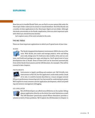 eXplorIng 5 
eXplorIng 
Now that you’ve installed Xcode Tools, you can find it on your system disk under the 
/Developer folder unless you’ve chosen to install elsewhere. You’ll find Xcode and 
a number of other applications in the /Developer/Applications folder. Although 
this book concentrates on the Xcode 4 application, there are other important tools 
with which you should become familiar. 
Let’s explore some of the tools included in the suite. 
ThE BIG TOOlS 
There are three important applications in which you’ll spend most of your time. 
XCode 
The Xcode integrated development environment (IDE) is the star of the 
suite. With Xcode, you create and manage projects, write and debug 
your code, design your UI, build your data models, write and run unit 
tests, and build and package your apps and plug-ins. You’ll spend most of your 
development time in Xcode. Some of these tools can be launched automatically 
from within Xcode (Instruments and the iOS Simulator, for example). This will be 
covered in later chapters. 
Instruments 
Instruments is Apple’s profiling and analysis tool. We’ll briefly visit 
Instruments in Part III, but this application could easily justify a book 
of its own. It could be loosely described as a luxury wrapper around 
DTrace (a performance measuring tool), but that would be understating its power. 
We’ll explore its most common uses for application development, which are profil-ing 
and memory management debugging. 
Ios sImulator 
Not all iOS developers can afford every iOS device on the market. Debug-ging 
an application directly on the device has some limitations as well. 
The iOS Simulator (previously named iPhone Simulator) provides a 
solution to both of these problems. We’ll explore the iOS Simulator in Chapter 17. 
 