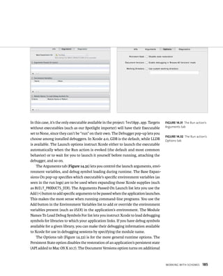 WorkIng WItH sCHemes 185 
In this case, it’s the only executable available in the project: TestApp.app. Targets 
without executables (such as our Spotlight importer) will have their Executable 
set to None, since they can’t be “run” on their own. The Debugger pop-up lets you 
choose among installed debuggers. In Xcode 4.0, GDB is the default, while LLDB 
is available. The Launch options instruct Xcode either to launch the executable 
automatically when the Run action is evoked (the default and most common 
behavior) or to wait for you to launch it yourself before running, attaching the 
debugger, and so on. 
The Arguments tab (Figure 14.31) lets you control the launch arguments, envi-ronment 
variables, and debug symbol loading during runtime. The Base Expan-sions 
On pop-up specifies which executable’s specific environment variables (as 
seen in the run logs) are to be used when expanding those Xcode supplies (such 
as BUILT_PRODUCTS_DIR). The Arguments Passed On Launch list lets you use the 
Add (+) button to add specific arguments to be passed when the application launches. 
This makes the most sense when running command-line programs. You use the 
Add button in the Environment Variables list to add or override the environment 
variables present (such as USER) in the application’s environment. The Module 
Names To Load Debug Symbols For list lets you instruct Xcode to load debugging 
symbols for libraries to which your application links. If you have debug symbols 
available for a given library, you can make their debugging information available 
to Xcode for use in debugging sessions by specifying the module name. 
The Options tab (Figure 14.32) is for the more general runtime options. The 
Persistent State option disables the restoration of an application’s persistent state 
(API added to Mac OS X 10.7). The Document Versions option turns on additional 
fiGURe 14 31 The Run action’s 
Arguments tab 
fiGURe 14 32 The Run action’s 
Options tab 
 