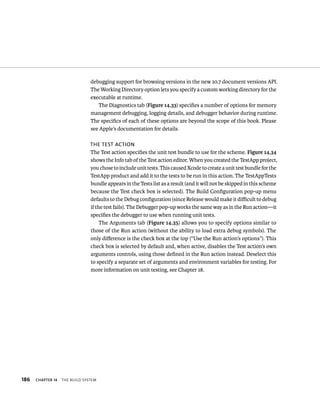 186 debugging support for browsing versions in the new 10.7 document versions API. 
The Working Directory option lets you specify a custom working directory for the 
executable at runtime. 
ChAPTER 14 tHe BuIld system 
The Diagnostics tab (Figure 14.33) specifies a number of options for memory 
management debugging, logging details, and debugger behavior during runtime. 
The specifics of each of these options are beyond the scope of this book. Please 
see Apple’s documentation for details. 
The TesT acTion 
The Test action specifies the unit test bundle to use for the scheme. Figure 14.34 
shows the Info tab of the Test action editor. When you created the TestApp project, 
you chose to include unit tests. This caused Xcode to create a unit test bundle for the 
TestApp product and add it to the tests to be run in this action. The TestAppTests 
bundle appears in the Tests list as a result (and it will not be skipped in this scheme 
because the Test check box is selected). The Build Configuration pop-up menu 
defaults to the Debug configuration (since Release would make it difficult to debug 
if the test fails). The Debugger pop-up works the same way as in the Run action—it 
specifies the debugger to use when running unit tests. 
The Arguments tab (Figure 14.35) allows you to specify options similar to 
those of the Run action (without the ability to load extra debug symbols). The 
only difference is the check box at the top (“Use the Run action’s options”). This 
check box is selected by default and, when active, disables the Test action’s own 
arguments controls, using those defined in the Run action instead. Deselect this 
to specify a separate set of arguments and environment variables for testing. For 
more information on unit testing, see Chapter 18. 
 