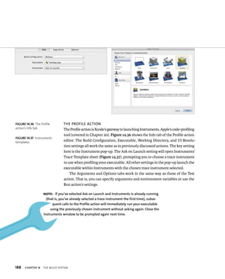 188 The Profile acTion 
The Profile action is Xcode’s gateway to launching Instruments, Apple’s code-profiling 
tool (covered in Chapter 20). Figure 14.36 shows the Info tab of the Profile action 
editor. The Build Configuration, Executable, Working Directory, and UI Resolu-tion 
ChAPTER 14 tHe BuIld system 
settings all work the same as in previously discussed actions. The key setting 
here is the Instrument pop-up. The Ask on Launch setting will open Instruments’ 
Trace Template sheet (Figure 14.37), prompting you to choose a trace instrument 
to use when profiling your executable. All other settings in the pop-up launch the 
executable within Instruments with the chosen trace instrument selected. 
The Arguments and Options tabs work in the same way as those of the Test 
action. That is, you can specify arguments and environment variables or use the 
Run action’s settings. 
fiGURe 14 36 The Profile 
action’s Info tab 
fiGURe 14 37 Instruments 
templates 
Note: If you’ve selected Ask on launch and Instruments is already running 
(that is, you’ve already selected a trace instrument the first time), subse-quent 
calls to the Profile action will immediately run your executable 
using the previously chosen instrument without asking again. Close the 
Instruments window to be prompted again next time. 
 