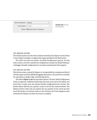 WorkIng WItH sCHemes 189 
fiGURe 14 38 Archive 
action options 
The analyze acTion 
The Analyze action runs the static analyzer (introduced in Chapter 9 and covered 
in more depth in Chapter 17) against the targets specified in the Build action. 
The editor has only one option: the Build Configuration pop-up. As with 
other actions, use this to specify the configuration (usually the default Debug or 
a debugger-friendly configuration) to use when analyzing the built target(s). 
The archive acTion 
The Archive action, covered in Chapter 12, is responsible for creating an archive of 
all built targets and their dSYM debugging information. The archives are suitable 
for submission to Apple’s (Mac and iOS) App Stores. 
The editor (Figure 14.38) has only three options. The first, Build Configuration, 
works as expected. A Release build makes the most sense and is the default, but 
you’re free to create your own release-friendly configurations for use here. The 
Archive Name field lets you specify a name to use for the created archives. The 
Options section (with only one option) lets you specify via the check box that 
you’d like Xcode to reveal the archive in the Archives tab of the Organizer (also 
mentioned in Chapter 12) when the action is complete. 
 