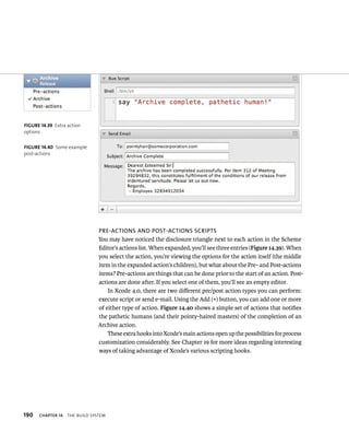 190 Pre-acTions anD PosT-acTions scriPTs 
You may have noticed the disclosure triangle next to each action in the Scheme 
Editor’s actions list. When expanded, you’ll see three entries (Figure 14.39). When 
you select the action, you’re viewing the options for the action itself (the middle 
item in the expanded action’s children), but what about the Pre- and Post-actions 
items? Pre-actions are things that can be done prior to the start of an action. Post-actions 
ChAPTER 14 tHe BuIld system 
are done after. If you select one of them, you’ll see an empty editor. 
In Xcode 4.0, there are two different pre/post action types you can perform: 
execute script or send e-mail. Using the Add (+) button, you can add one or more 
of either type of action. Figure 14.40 shows a simple set of actions that notifies 
the pathetic humans (and their pointy-haired masters) of the completion of an 
Archive action. 
These extra hooks into Xcode’s main actions open up the possibilities for process 
customization considerably. See Chapter 19 for more ideas regarding interesting 
ways of taking advantage of Xcode’s various scripting hooks. 
fiGURe 14 39 Extra action 
options 
fiGURe 14 40 Some example 
post-actions 
 