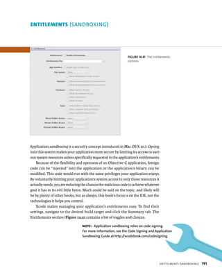 fiGURe 14 41 The Entitlements 
controls 
entItlements (SANDBOXING) 
Application sandboxing is a security concept introduced in Mac OS X 10.7. Opting 
into this system makes your application more secure by limiting its access to vari-ous 
system resources unless specifically requested in the application’s entitlements. 
Because of the flexibility and openness of an Objective-C application, foreign 
code can be “injected” into the application or the application’s binary can be 
modified. This code would run with the same privileges your application enjoys. 
By voluntarily limiting your application’s system access to only those resources it 
actually needs, you are reducing the chances for malicious code to achieve whatever 
goal it has in its evil little bytes. Much could be said on the topic, and likely will 
be by plenty of other books, but as always, this book’s focus is on the IDE, not the 
technologies it helps you control. 
entItlements (sandBoXIng) 191 
Xcode makes managing your application’s entitlements easy. To find their 
settings, navigate to the desired build target and click the Summary tab. The 
Entitlements section (Figure 14.41 contains a list of toggles and choices. 
Note: Application sandboxing relies on code signing. 
for more information, see the Code Signing and Application 
Sandboxing Guide at http://xcodebook.com/codesigning. 
 