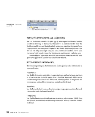 192 ACTIvATING ENTITlEMENTS AND SANDBOXING 
You can turn on entitlements for your app by selecting the Enable Entitlements 
check box at the top of the list. You then choose an entitlements file from the 
Entitlements File pop-up. Xcode helpfully creates one matching the name of your 
target and adds it to your project (Figure 14.42. The file is a simple preference list. 
You can edit it by selecting it using the same preference list editor you’ve used 
elsewhere, but it is easier to use the Entitlements section you’re exploring now. 
ChAPTER 14 tHe BuIld system 
To sandbox your application, select the App Sandbox check box. Now you must 
grant your application access to the functionality it needs. 
SETTING SPECIfIC ENTITlEMENTS 
The remaining settings in the Entitlements section grant specific entitlements to 
your application. 
file sysTem 
Use the File System pop-up to allow your application to read and write, to read-only, 
or to have no access to the file system. Select the Allow Downloads Folder Access 
check box to grant access to the Downloads folder regardless of the general file 
system access setting. File system access is disallowed by default. 
neTwork 
Use the Network check boxes to allow incoming or outgoing connections. Network 
communication is disallowed by default. 
harDware 
Use the Hardware controls to allow access to cameras, microphones, USB devices, 
and printers attached to or accessible by the system. None of these are allowed 
by default. 
fiGURe 14 42 The Entitle-ments 
file 
 