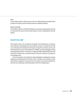 WrappIng up 193 
aPPs 
Use the Apps controls to allow access to the user’s address book and calendar data 
as well as to location services. None of these are allowed by default. 
meDia folDers 
Use the Music, Movies, and Pictures folders to access pop-ups that grant read-only 
or read and write access to each of these folders. Access is disallowed for each by 
default. 
WRAPPING up 
This chapter covers a lot of material, but Xcode’s new build system is easily the 
most important and arguably the most difficult concept to understand. An IDE 
is an environment that helps the developer manage the most basic actions per-formed 
during the course of development: building, running, debugging, testing, 
and deploying a product. The Xcode 4.0 approach differs significantly from that 
of previous versions and, as Xcode veterans will attest, has quite a learning (or 
un-learning) curve. 
In the next chapter, you’ll expand on this knowledge by exploring the concept 
of plug-ins and frameworks a bit further. Then, in Chapter 16, you’ll learn to work 
with Xcode’s workspaces concept and the true power of automatic dependency 
detection by combining a framework project with the TestApp project. 
 