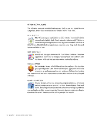 6 OThER hElPful TOOlS 
The following are some additional tools you are likely to use in a typical Mac or 
iOS project. These tools are also installed with the Xcode Tools suite. 
Help IndeXer 
ChAPTER 1 dIsCoverIng XCode tools 
Mac OS users expect applications to come with the customary built-in 
manual, called a Help Book. This is a simple collection of HTML docu-ments 
accompanied by a special—and required—index file for the OS X 
Help Viewer. The Help Indexer application processes your Help Book files and 
builds this index for you. 
ICon Composer 
Mac OS and iOS applications use the .icns format. The Icon Composer 
application allows you to drop your appropriately sized artwork into 
the image wells and test your icon against various backdrops. 
paCkagemaker 
PackageMaker is used to build Mac OS Installer packages. The Installer 
packages let you tell OS X where to install your application and other 
resources, as well as run various pre- and post-flight scripts (scripts 
that are run before and after the main installation) with administrative privileges 
if desired. 
Quartz Composer 
Quartz Composer lets you create stunning visualizations for screen 
savers, interactive menu screens à la Front Row and Cover Flow, and 
more. The compositions can be self-contained or accept input from 
your application to affect various properties. Even non-developers can enjoy Quartz 
Composer, because it does not require writing a single line of code. 
 