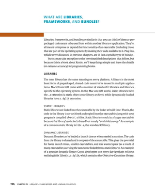 196 WhAT ARE lIBrArIes, 
FrAmeworks, AND Bundles? 
Libraries, frameworks, and bundles are similar in that you can think of them as pre-packaged 
code meant to be used from within another library or application. They’re 
all meant to improve or expand the functionality of an executable (including those 
that are part of the operating system) by making their code available to it. Plug-ins, 
which we’ve discussed in previous chapters, are in fact a specific type of bundle. 
Purists may take exception to the oversimplified descriptions that follow, but 
because this is a book about Xcode, we’ll keep things simple and leave the details 
(or extreme accuracy) for programming books. 
lIBRARIES 
The term library has the same meaning on every platform. A library is the most 
basic form of prepackaged, shared code meant to be reused in multiple applica-tions. 
Mac OS and iOS come with a number of standard C libraries and libraries 
specific to the operating system. In the Mac and iOS world, static libraries have 
the .a extension (a static object code library archive), while dynamically loaded 
libraries have a .dylib extension. 
statIC lIBrarIes 
Static libraries are linked into the executable by the linker at build time. That is, the 
code in the library is un-archived and copied into the executable along with your 
program’s compiled object (.o) files. Static libraries result in a larger executable 
because the library’s code isn’t shared but merely “available to copy.” An example 
of a common static library is libc.a, the standard C library. 
dynamIC lIBrarIes 
Dynamic libraries can be loaded at launch time or when needed at runtime. The code 
from the library is shared and is not part of the executable. This gives the potential 
for faster launch times, smaller executables, and less wasted space (as a result of 
many executables carrying the same code linked from a static library). An example 
of a popular dynamic library Cocoa developers use every day (perhaps without 
realizing it) is libobjc.a.dylib, which contains the Objective-C runtime library. 
ChAPTER 15 lIBrarIes, FrameWorks, and loadaBle Bundles 
 