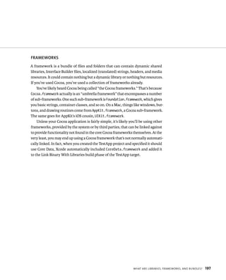 fRAMEWORKS 
A framework is a bundle of files and folders that can contain dynamic shared 
libraries, Interface Builder files, localized (translated) strings, headers, and media 
resources. It could contain nothing but a dynamic library or nothing but resources. 
If you’ve used Cocoa, you’ve used a collection of frameworks already. 
You’ve likely heard Cocoa being called “the Cocoa frameworks.” That’s because 
Cocoa.framework actually is an “umbrella framework” that encompasses a number 
of sub-frameworks. One such sub-framework is Foundation.framework, which gives 
you basic strings, container classes, and so on. On a Mac, things like windows, but-tons, 
and drawing routines come from AppKit.framework, a Cocoa sub-framework. 
WHat are lIBrarIes, FrameWorks, and Bundles? 197 
The same goes for AppKit’s iOS cousin, UIKit.framework. 
Unless your Cocoa application is fairly simple, it’s likely you’ll be using other 
frameworks, provided by the system or by third parties, that can be linked against 
to provide functionality not found in the core Cocoa frameworks themselves. At the 
very least, you may end up using a Cocoa framework that’s not normally automati-cally 
linked. In fact, when you created the TestApp project and specified it should 
use Core Data, Xcode automatically included CoreData.framework and added it 
to the Link Binary With Libraries build phase of the TestApp target. 
 