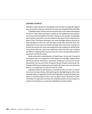 198 lOADABlE BuNDlES 
A bundle is a directory structure that appears to the end user as a single file. Applica-tions, 
frameworks, plug-ins, and kernel extensions are all specific kinds of bundles. 
A loadable bundle contains code and resources that can be loaded and unloaded 
at runtime. This enables developers to divide up their applications into modules 
and even provide extensibility in the form of plug-ins. For example, the Spotlight 
search system comes with a core set of plug-ins that teach it how to index various 
types of files. Third-party developers can create Spotlight importer plug-ins to 
allow Spotlight to index even more file types (usually files created by their own 
applications). Screen savers are another example. Each screen saver is a plug-in (a 
bundle) that teaches the screen saver application how to display yet another form 
of eye candy, while the screen saver application itself only takes care of loading 
the effects or stopping when the user moves the mouse (and possibly provides a 
password to unlock the screen). 
Xcode comes with a dazzling array of bundle types. As you saw in the previ-ous 
chapter, there are templates to create plug-ins for Spotlight, Address Book, 
QuickLook, System Preferences, Automator, Dashboard, and even the kernel. 
Alternatively, you can just choose the generic Bundle template (found under the 
Framework & Library template group) and optionally tack on your own extension 
(such as .testappplugin) to stand out from the crowd. 
Loadable bundles are like libraries or frameworks that your users can install 
and remove by drag and drop. Although things like Spotlight plug-ins often come 
embedded within an application bundle (which Spotlight automatically finds), their 
power as standalone plug-ins that a user can add or remove themselves is often 
overlooked. It’s important to be aware that loadable bundles can just as often be a 
product in themselves as a component embedded in another product. 
ChAPTER 15 lIBrarIes, FrameWorks, and loadaBle Bundles 
 