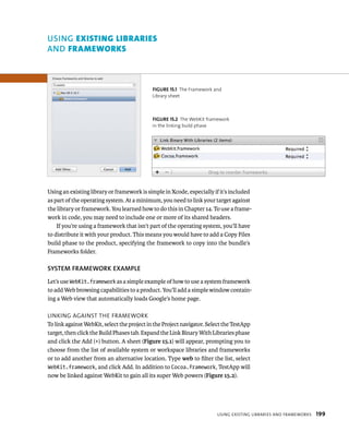 uSING eXIstIng lIBrArIes 
AND FrAmeworks 
fiGURe 15 1 The Framework and 
Library sheet 
fiGURe 15 2 The WebKit framework 
in the linking build phase 
Using an existing library or framework is simple in Xcode, especially if it’s included 
as part of the operating system. At a minimum, you need to link your target against 
the library or framework. You learned how to do this in Chapter 14. To use a frame-work 
in code, you may need to include one or more of its shared headers. 
If you’re using a framework that isn’t part of the operating system, you’ll have 
to distribute it with your product. This means you would have to add a Copy Files 
build phase to the product, specifying the framework to copy into the bundle’s 
Frameworks folder. 
SySTEM fRAMEWORK EXAMPlE 
Let’s use WebKit.framework as a simple example of how to use a system framework 
to add Web browsing capabilities to a product. You’ll add a simple window contain-ing 
usIng eXIstIng lIBrarIes and FrameWorks 199 
a Web view that automatically loads Google’s home page. 
lInkIng agaInst tHe FrameWork 
To link against WebKit, select the project in the Project navigator. Select the TestApp 
target, then click the Build Phases tab. Expand the Link Binary With Libraries phase 
and click the Add (+) button. A sheet (Figure 15.1) will appear, prompting you to 
choose from the list of available system or workspace libraries and frameworks 
or to add another from an alternative location. Type web to filter the list, select 
WebKit.framework, and click Add. In addition to Cocoa.framework, TestApp will 
now be linked against WebKit to gain all its super Web powers (Figure 15.2). 
 