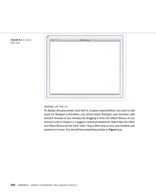fiGURe 15 3 A simple 
Web view 
200 WIrIng up tHe uI 
To display this great power (and with it, its great responsibility), you need to add 
some UI. Navigate to MainMenu.xib, which holds TestApp’s user interface. Add 
another window to the interface by dragging it from the Object library, as you 
learned to do in Chapter 5. I suggest a textured window for Safari-like fun. Filter 
the Object library for the word “web,” drag a Web view to your new window, and 
position it to taste. You should have something similar to Figure 15.3. 
ChAPTER 15 lIBrarIes, FrameWorks, and loadaBle Bundles 
 