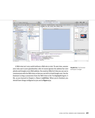 A Web view isn’t very useful without a Web site to visit. To save time, assume 
your only user is your grandmother, who of course ignores the address bar com-pletely 
and Googles every Web address. You need an IBOutlet that you can use to 
communicate with the Web view, so that you can tell it to load Google.com. Use the 
Assistant to drag a connection from the Web view to the TestAppAppDelegate.h 
file, as you learned in Chapter 5. Name it webView. When you’re finished, you 
should have things configured as you see in Figure 15.4. 
fiGURe 15 4 The finished 
workspace changes 
usIng eXIstIng lIBrarIes and FrameWorks 201 
 