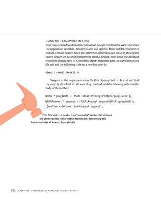 202 usIng tHe FrameWork In Code 
Now you just need to add some code to load Google.com into the Web view when 
the application launches. Before you can use symbols from WebKit, you have to 
include its main header. Since you reference a WebView as an outlet in the app del-egate’s 
header, it’s easiest to import the WebKit header there. Since the Assistant 
window is already open to it, find the #import statement near the top of the source 
file and add the following code on a new line after it: 
#import <WebKit/WebKit.h> 
Navigate to the implementation file (TestAppAppController.m) and find 
the -applicationDidFinishLaunching: method. Add the following code into the 
body of the method: 
NSURL * googleURL = [NSURL URLWithString:@”http://google.com”]; 
NSURLRequest * request = [NSURLRequest requestWithURL:googleURL]; 
[[webView mainFrame] loadRequest:request]; 
tip: The WebKit.h header is an “umbrella” header that includes 
any other headers in the WebKit framework. Referencing this 
header includes all headers from WebKit. 
ChAPTER 15 lIBrarIes, FrameWorks, and loadaBle Bundles 
 
