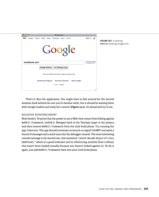 fiGURe 15 5 A working 
WebView showing Google.com 
That’s it. Run the application. You might have to fish around for the second 
window (look behind the one you’re familiar with), but it should be waiting there 
with Google loaded and ready for a search (Figure 15.5). Go ahead and try it out. 
negatIve reInForCement 
Now break it. To prove that the power to use a Web view comes from linking against 
WebKit.framework, unlink it. Navigate back to the TestApp target in the project, 
and then remove WebKit.framework from the Link build phase. Try running the 
app. I dare you. The app should terminate on launch on signal SIGABRT and spew a 
bunch of messages and a stack trace into the debugger console. The most interesting 
console message is the second one, that mentions “cannot decode object of class 
(WebView),” which is a good indicator you’re referencing symbols from a library 
that hasn’t been loaded (usually because you haven’t linked against it). To fix it 
again, just add WebKit.framework back into your Link build phase. 
usIng eXIstIng lIBrarIes and FrameWorks 203 
 