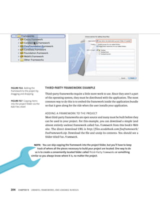 fiGURe 15 6 Adding the 
framework to the project by 
dragging and dropping 
fiGURe 15 7 Copying items 
into the project folder via the 
Add Files sheet 
204 ThIRD-PARTy fRAMEWORK EXAMPlE 
Third-party frameworks require a little more work to use. Since they aren’t a part 
of the operating system, they must be distributed with the application. The most 
common way to do this is to embed the framework inside the application bundle 
so that it goes along for the ride when the user installs your application. 
addIng a FrameWork to tHe projeCt 
Most third-party frameworks are open source and many must be built before they 
can be used in your project. For this example, you can download a simple (and 
almost entirely useless) framework called Foo.framework from this book’s Web 
site. The direct download URL is http://files.xcodebook.com/fooframework/ 
FooFramework.zip. Download the file and unzip its contents. You should see a 
folder titled Foo.framework. 
Note: you can skip copying the framework into the project folder, but you’ll have to keep 
track of where all the pieces necessary to build your project are located. One way to do 
so is to create a conveniently located folder called Third-Party Frameworks or something 
similar so you always know where it is, no matter the project. 
ChAPTER 15 lIBrarIes, FrameWorks, and loadaBle Bundles 
 