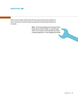 WrappIng up 7 
Plenty of other helpful utilities (both GUI and command-line) exist in addition to 
those covered here. Consult the Xcode user guide (found under Xcode’s Help menu) 
for details. 
Note: In the Cocoa developer community, you’ll hear 
people refer to Interface Builder as a separate appli-cation. 
Prior to Xcode 4, Interface Builder was indeed 
a separate application. It is now integrated into Xcode. 
WRAPPING up 
 